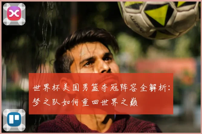 世界杯美国男篮夺冠阵容全解析：梦之队如何重回世界之巅