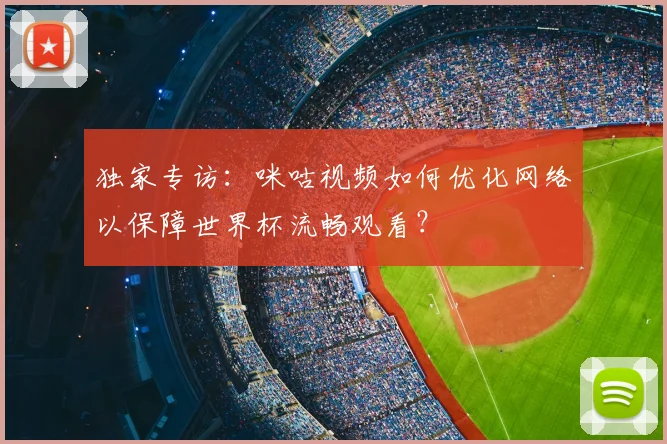 独家专访:咪咕视频如何优化网络以保障世界杯流畅观看?