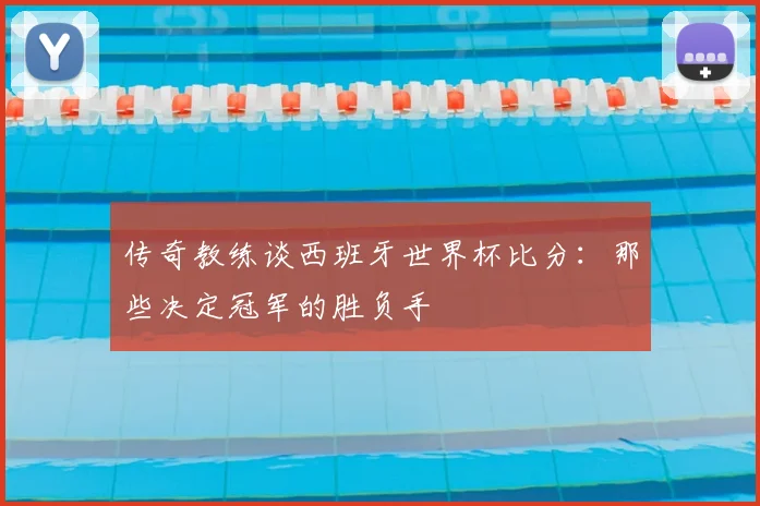 传奇教练谈西班牙世界杯比分:那些决定冠军的胜负手