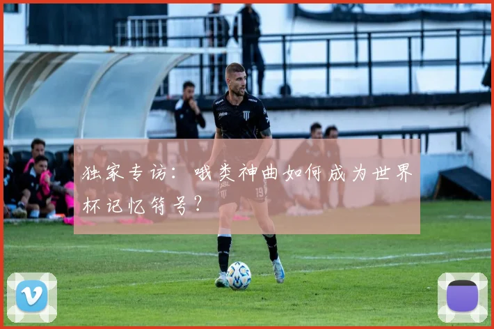 独家专访：哦类神曲如何成为世界杯记忆符号？