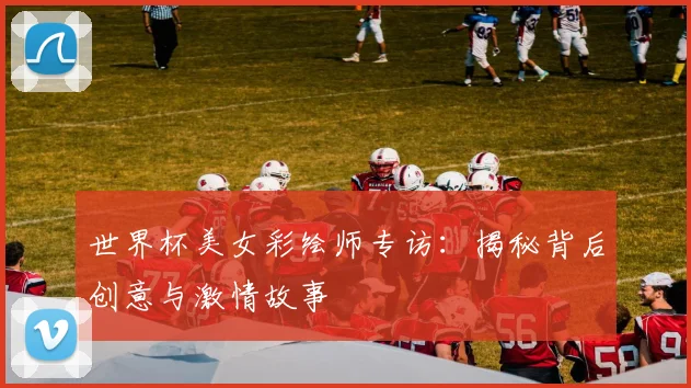 世界杯美女彩绘师专访：揭秘背后创意与激情故事