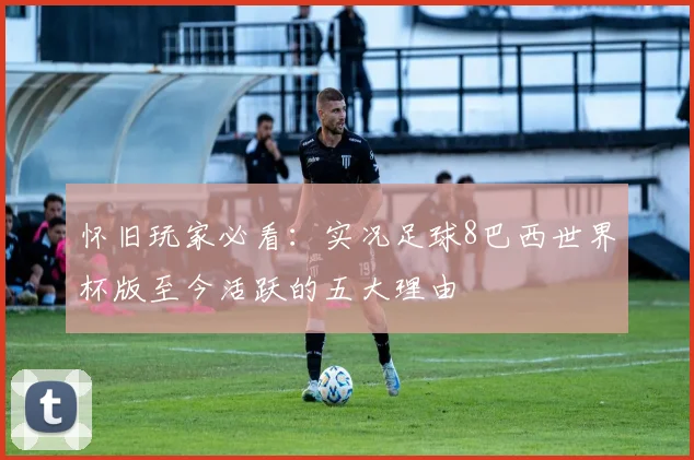 怀旧玩家必看：实况足球8巴西世界杯版至今活跃的五大理由