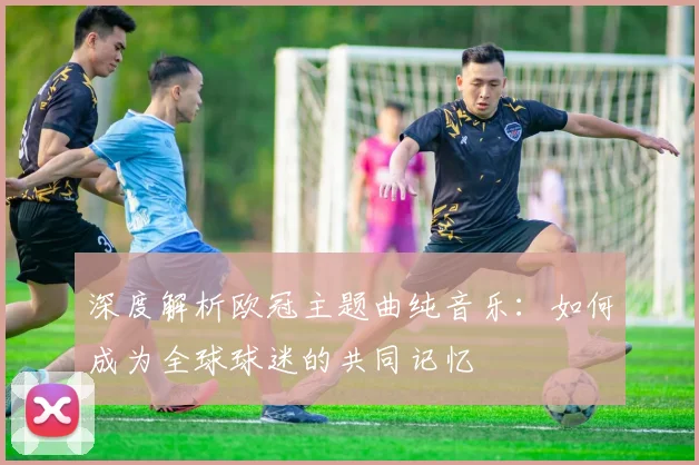 深度解析欧冠主题曲纯音乐：如何成为全球球迷的共同记忆