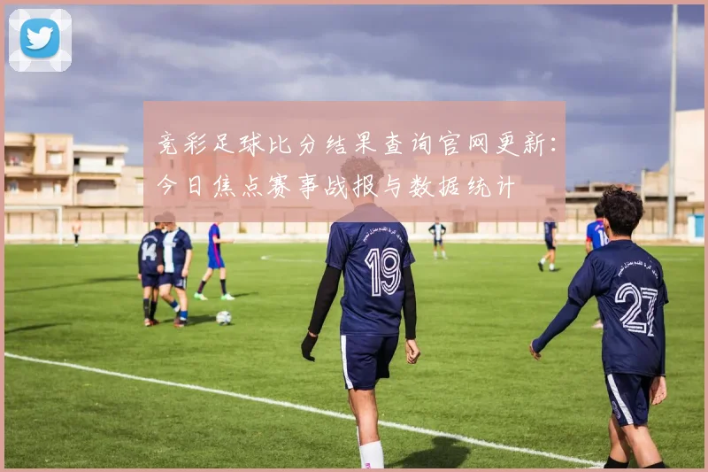 竞彩足球比分结果查询官网更新：今日焦点赛事战报与数据统计