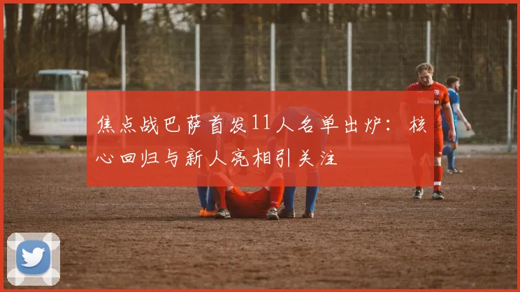 焦点战巴萨首发11人名单出炉：核心回归与新人亮相引关注