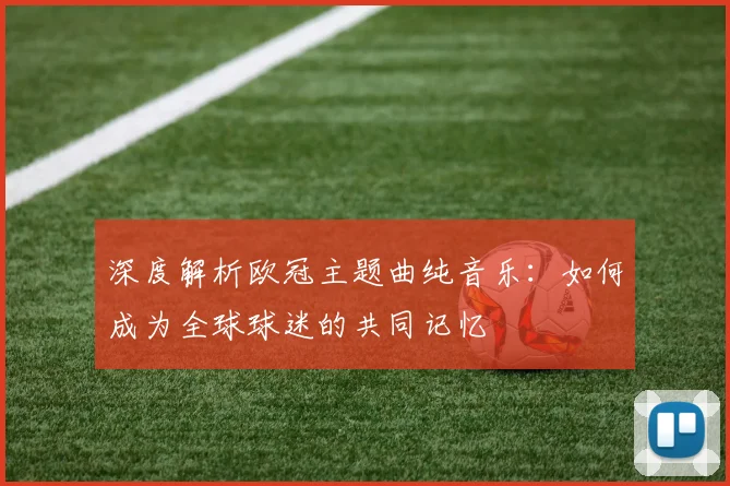 深度解析欧冠主题曲纯音乐：如何成为全球球迷的共同记忆