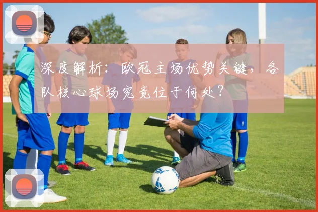 深度解析：欧冠主场优势关键，各队核心球场究竟位于何处？