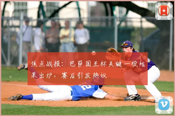 焦点战报：巴萨国王杯关键一役结果出炉，赛后引发热议